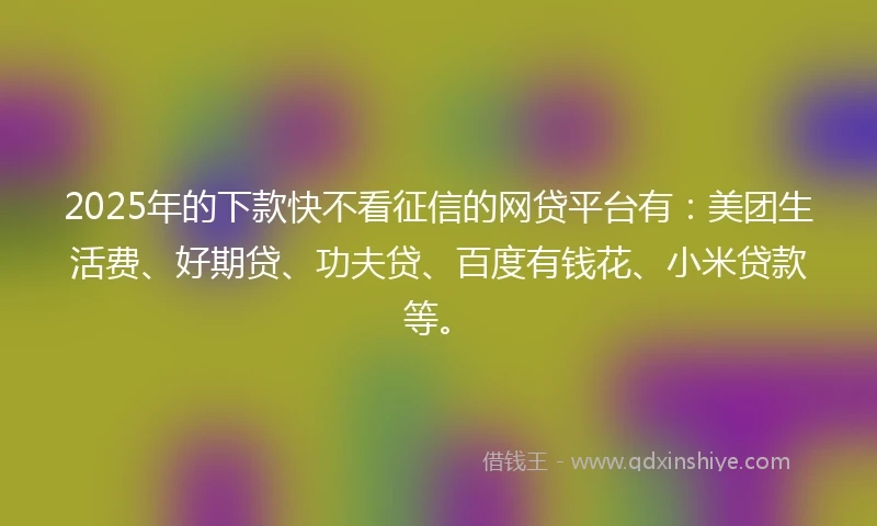 2025年的下款快不看征信的网贷平台有：美团生活费、好期贷、功夫贷、百度有钱花、小米贷款等。