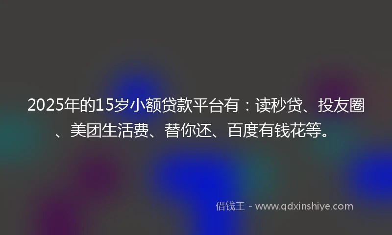 2025年的15岁小额贷款平台有：读秒贷、投友圈、美团生活费、替你还、百度有钱花等。