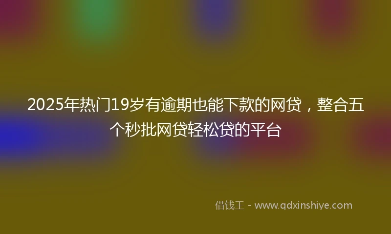 2025年热门19岁有逾期也能下款的网贷，整合五个秒批网贷轻松贷的平台