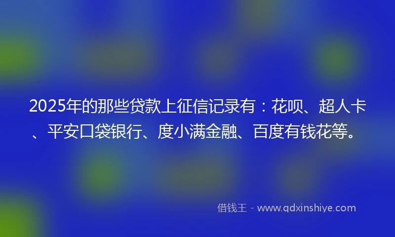 2025年的那些贷款上征信记录有：花呗、超人卡、平安口袋银行、度小满金融、百度有钱花等。