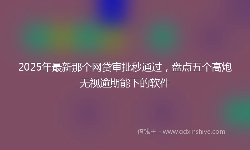 2025年最新那个网贷审批秒通过,盘点五个高炮无视逾期能下的软件