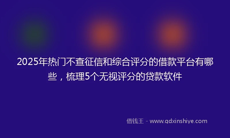 2025年热门不查征信和综合评分的借款平台有哪些，梳理5个无视评分的贷款软件