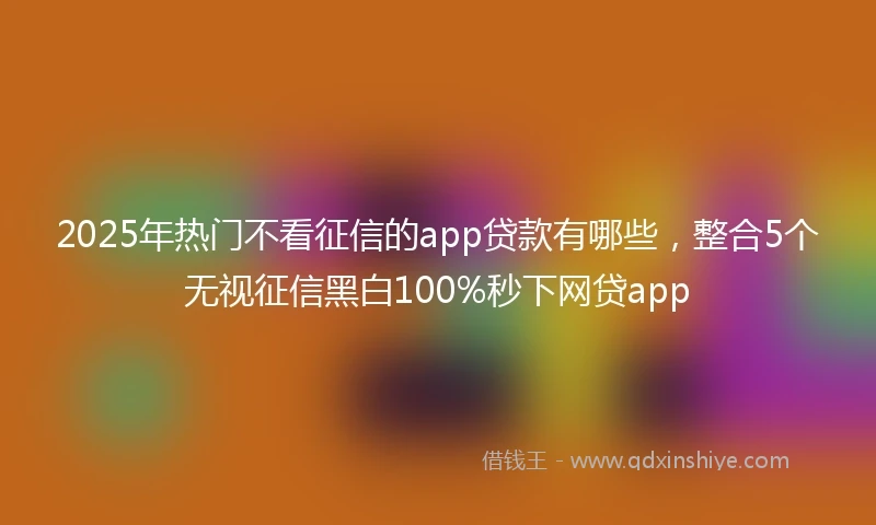 2025年热门不看征信的app贷款有哪些，整合5个无视征信黑白100%秒下网贷app