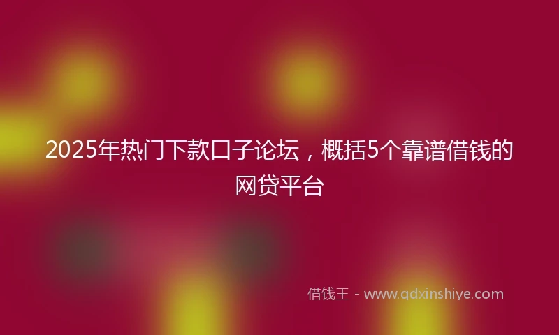 2025年热门下款口子论坛，概括5个靠谱借钱的网贷平台
