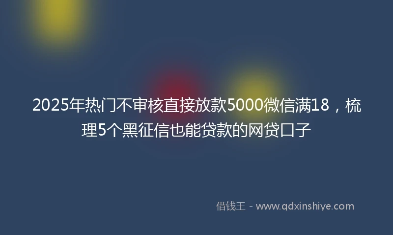 2025年热门不审核直接放款5000微信满18,梳理5个黑征信也能贷款的网贷口子