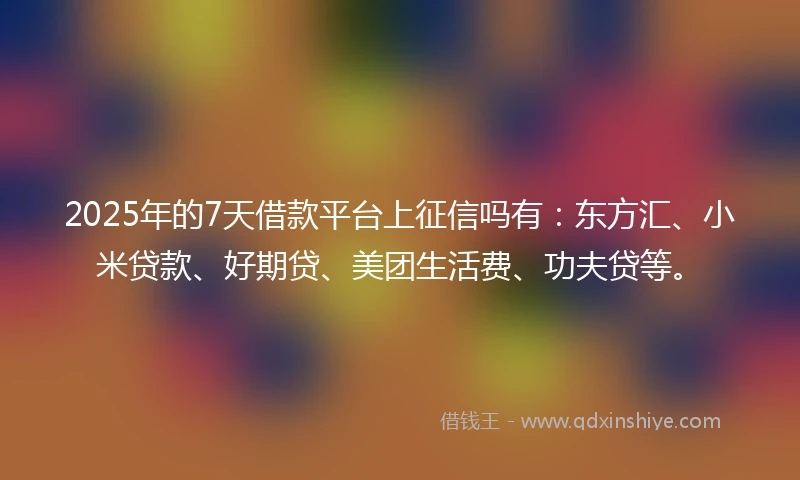 2025年的7天借款平台上征信吗有:东方汇、小米贷款、好期贷、美团生活费、功夫贷等。