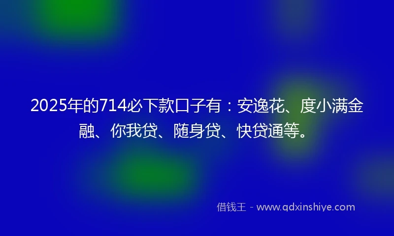 2025年的714必下款口子有：安逸花、度小满金融、你我贷、随身贷、快贷通等。