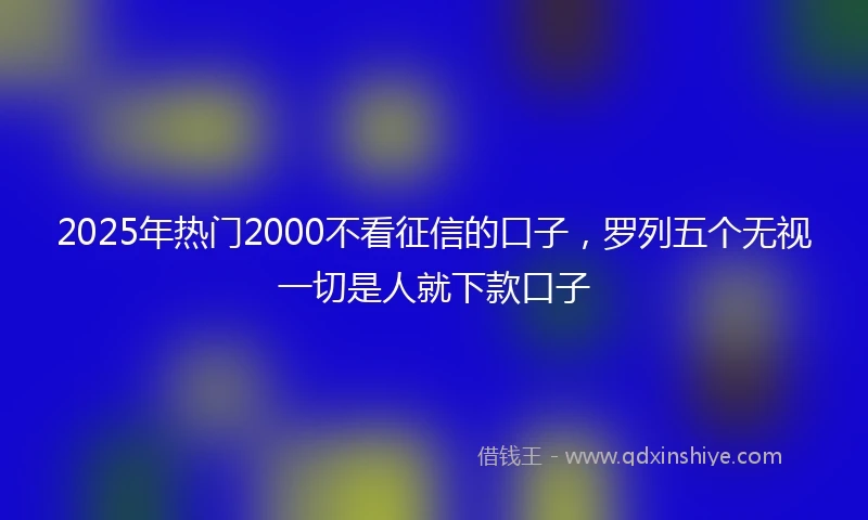 2025年热门2000不看征信的口子，罗列五个无视一切是人就下款口子