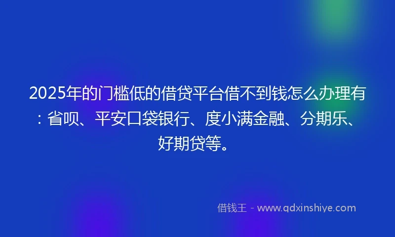 2025年的门槛低的借贷平台借不到钱怎么办理有：省呗、平安口袋银行、度小满金融、分期乐、好期贷等。