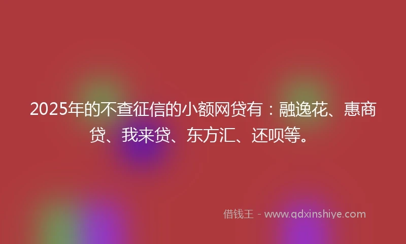 2025年的不查征信的小额网贷有：融逸花、惠商贷、我来贷、东方汇、还呗等。