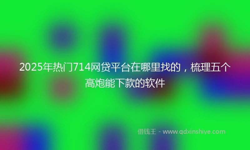 2025年热门714网贷平台在哪里找的，梳理五个高炮能下款的软件
