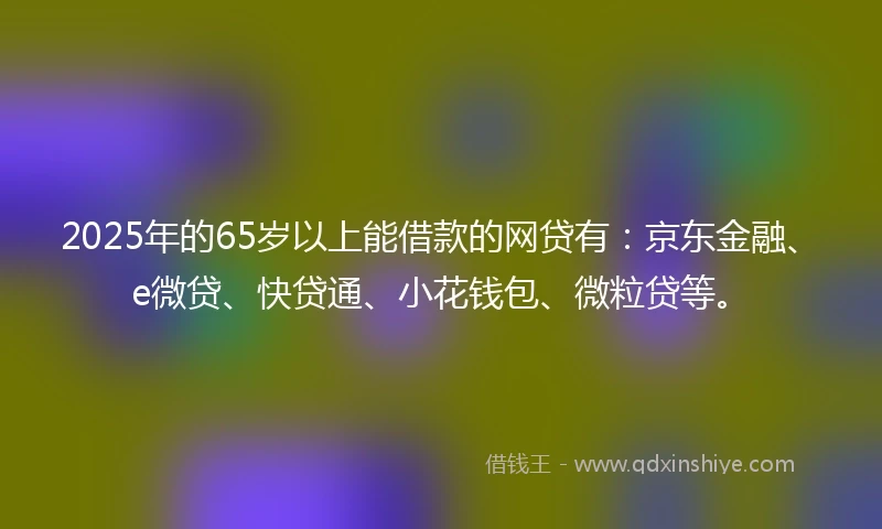 2025年的65岁以上能借款的网贷有：京东金融、e微贷、快贷通、小花钱包、微粒贷等。
