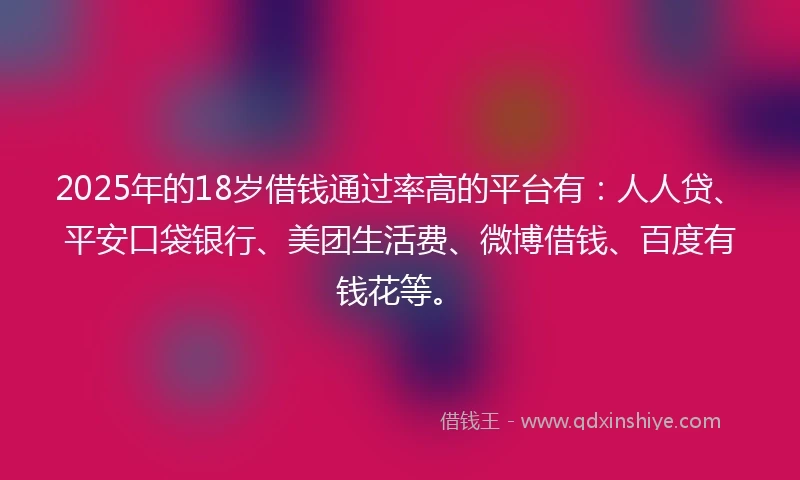 2025年的18岁借钱通过率高的平台有：人人贷、平安口袋银行、美团生活费、微博借钱、百度有钱花等。