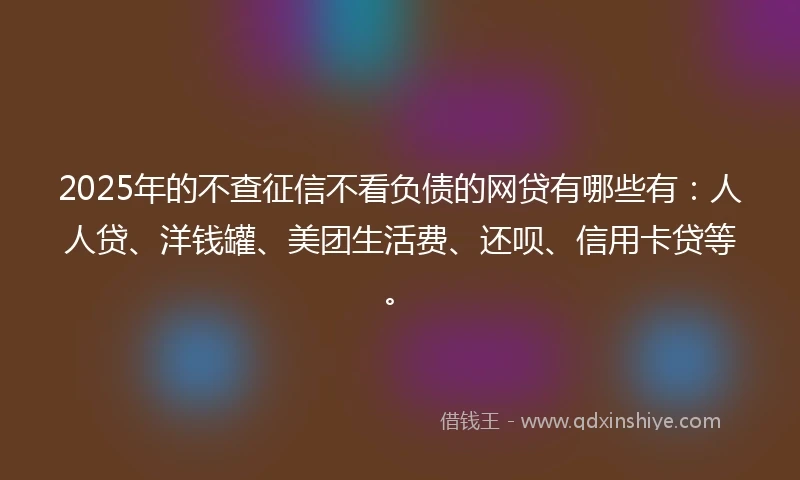 2025年的不查征信不看负债的网贷有哪些有:人人贷、洋钱罐、美团生活费、还呗、信用卡贷等。