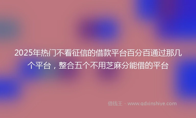 2025年热门不看征信的借款平台百分百通过那几个平台,整合五个不用芝麻分能借的平台