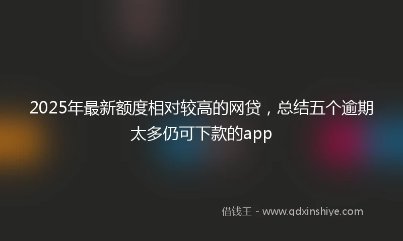 2025年最新额度相对较高的网贷，总结五个逾期太多仍可下款的app