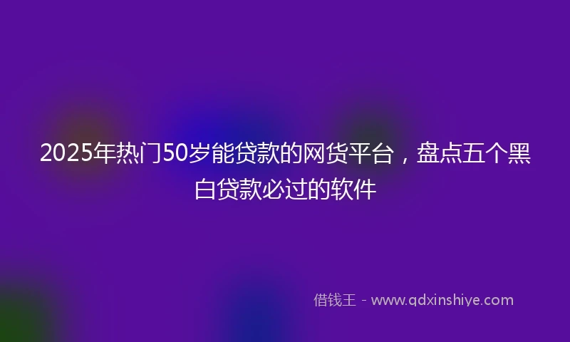 2025年热门50岁能贷款的网货平台,盘点五个黑白贷款必过的软件