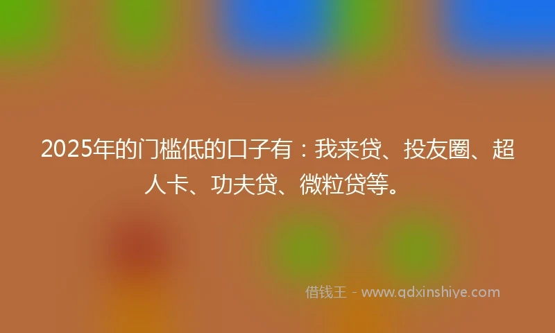 2025年的门槛低的口子有:我来贷、投友圈、超人卡、功夫贷、微粒贷等。