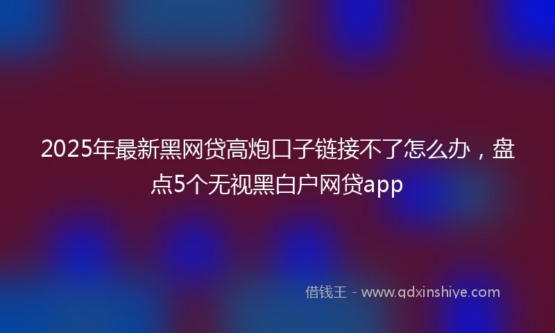 2025年最新黑网贷高炮口子链接不了怎么办，盘点5个无视黑白户网贷app