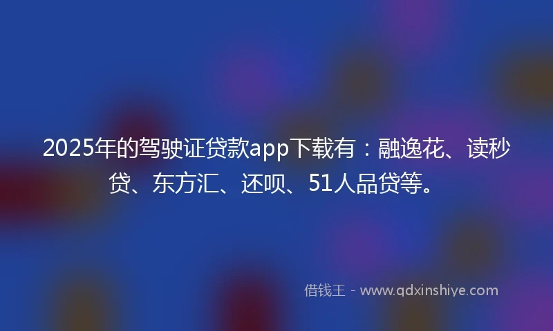 2025年的驾驶证贷款app下载有：融逸花、读秒贷、东方汇、还呗、51人品贷等。