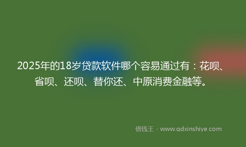 2025年的18岁贷款软件哪个容易通过有：花呗、省呗、还呗、替你还、中原消费金融等。
