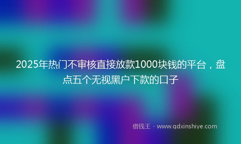 2025年热门不审核直接放款1000块钱的平台，盘点五个无视黑户下款的口子
