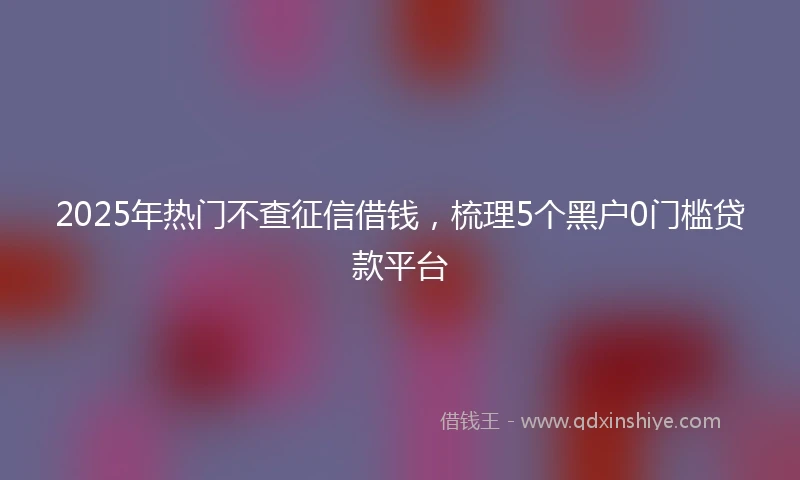 2025年热门不查征信借钱，梳理5个黑户0门槛贷款平台