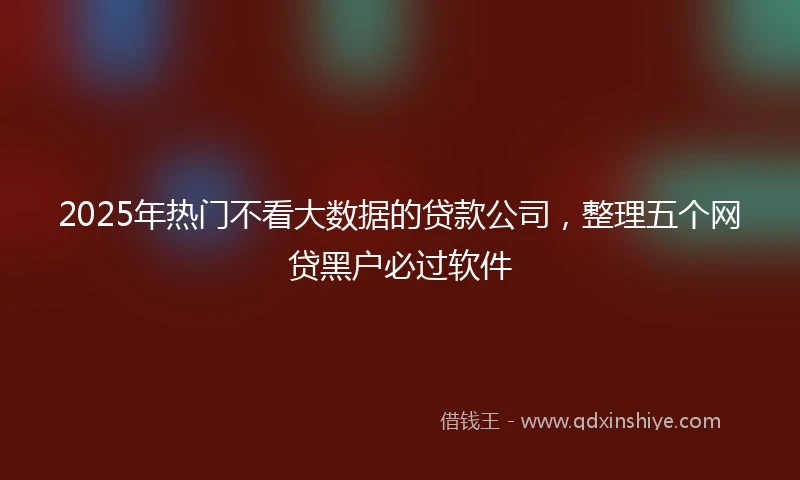 2025年热门不看大数据的贷款公司,整理五个网贷黑户必过软件