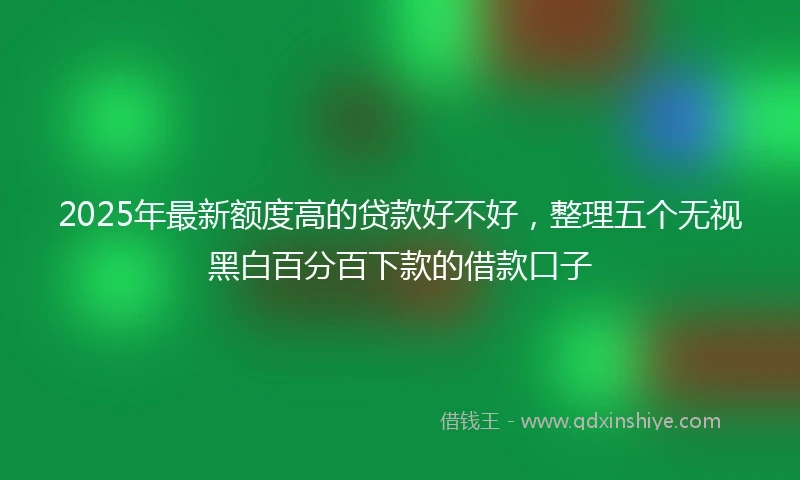 2025年最新额度高的贷款好不好，整理五个无视黑白百分百下款的借款口子
