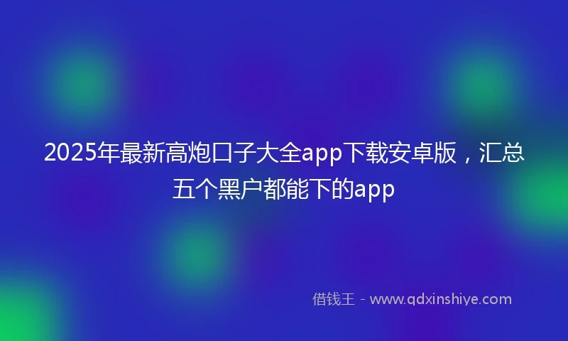 2025年最新高炮口子大全app下载安卓版，汇总五个黑户都能下的app