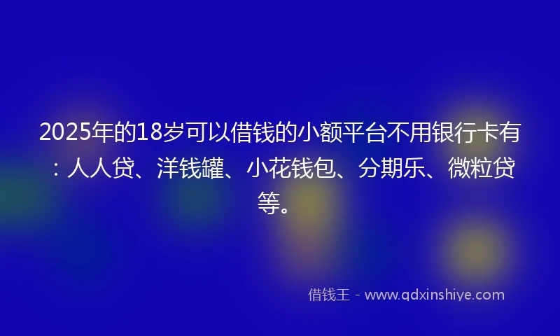 2025年的18岁可以借钱的小额平台不用银行卡有：人人贷、洋钱罐、小花钱包、分期乐、微粒贷等。