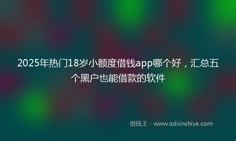 2025年热门18岁小额度借钱app哪个好，汇总五个黑户也能借款的软件