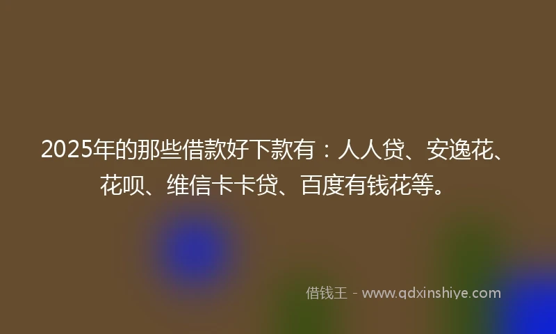 2025年的那些借款好下款有：人人贷、安逸花、花呗、维信卡卡贷、百度有钱花等。