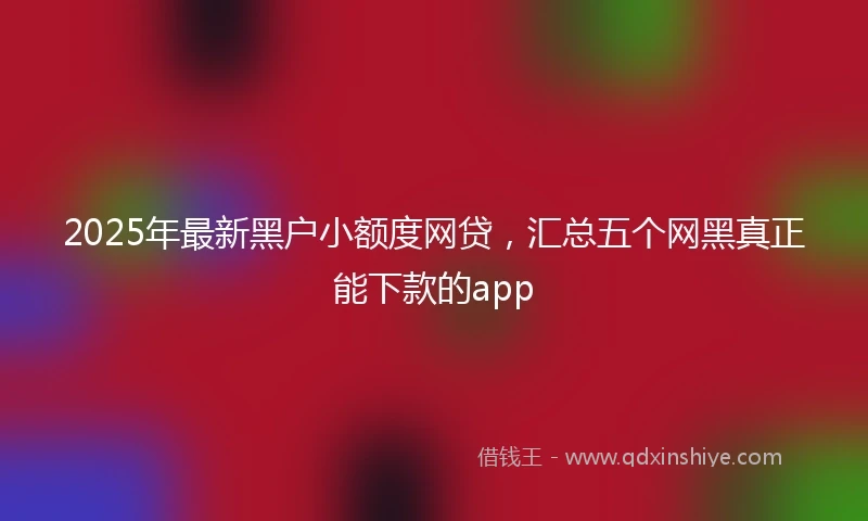 2025年最新黑户小额度网贷，汇总五个网黑真正能下款的app