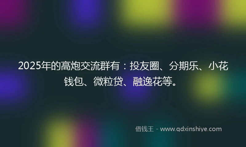 2025年的高炮交流群有：投友圈、分期乐、小花钱包、微粒贷、融逸花等。