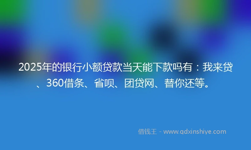 2025年的银行小额贷款当天能下款吗有：我来贷、360借条、省呗、团贷网、替你还等。