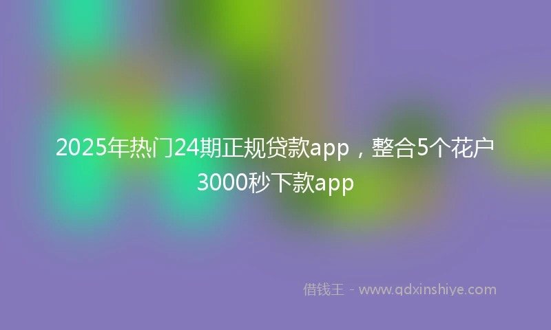 2025年热门24期正规贷款app，整合5个花户3000秒下款app