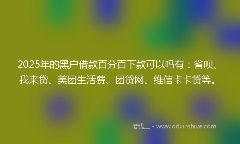 2025年的黑户借款百分百下款可以吗有：省呗、我来贷、美团生活费、团贷网、维信卡卡贷等。