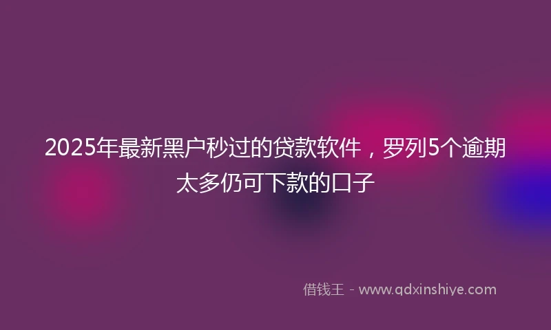 2025年最新黑户秒过的贷款软件，罗列5个逾期太多仍可下款的口子