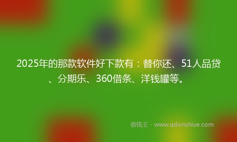 2025年的那款软件好下款有：替你还、51人品贷、分期乐、360借条、洋钱罐等。
