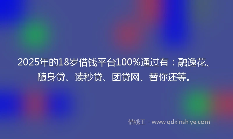 2025年的18岁借钱平台100%通过有：融逸花、随身贷、读秒贷、团贷网、替你还等。