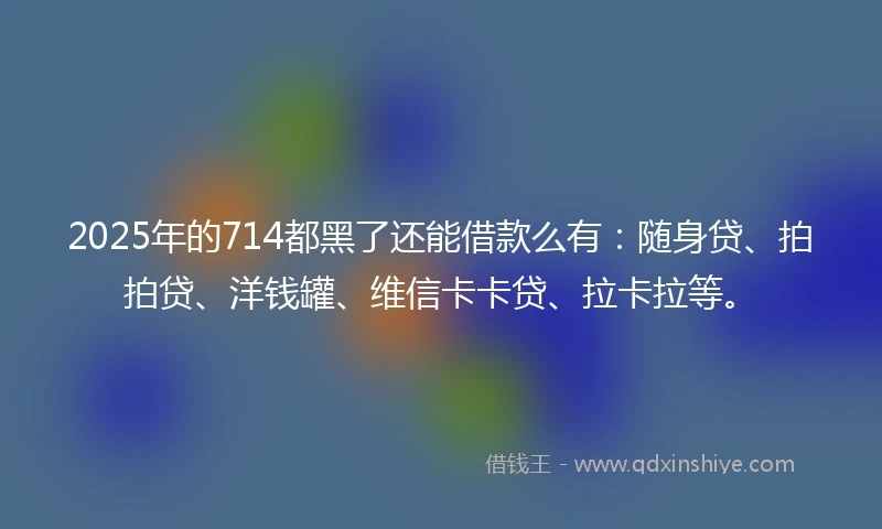 2025年的714都黑了还能借款么有：随身贷、拍拍贷、洋钱罐、维信卡卡贷、拉卡拉等。