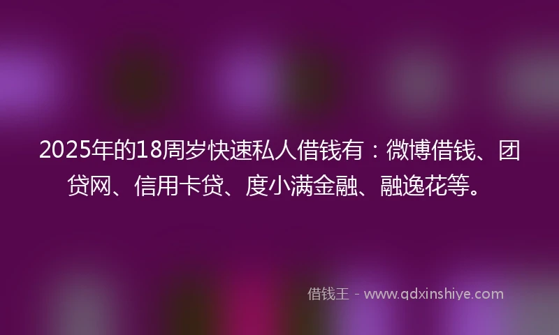 2025年的18周岁快速私人借钱有：微博借钱、团贷网、信用卡贷、度小满金融、融逸花等。