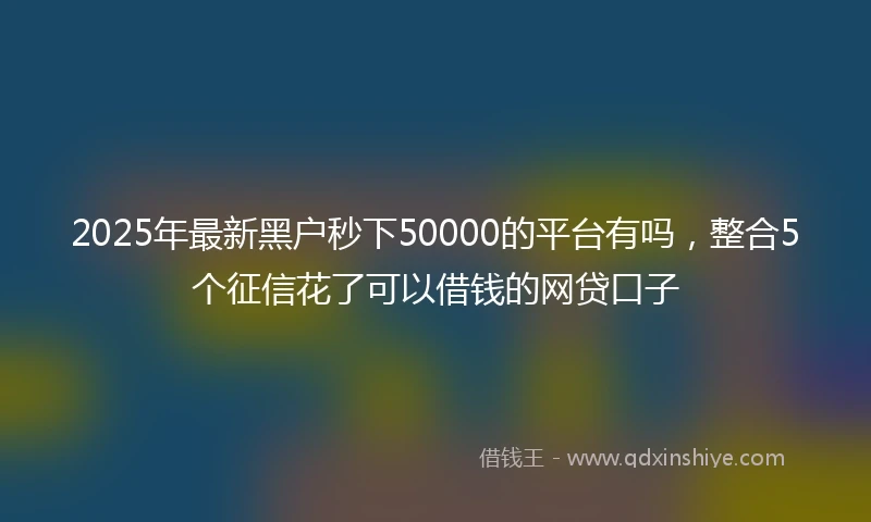 2025年最新黑户秒下50000的平台有吗,整合5个征信花了可以借钱的网贷口子