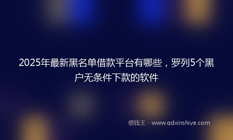2025年最新黑名单借款平台有哪些,罗列5个黑户无条件下款的软件
