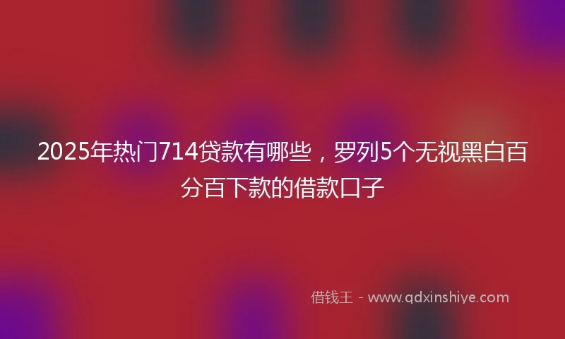 2025年热门714贷款有哪些,罗列5个无视黑白百分百下款的借款口子
