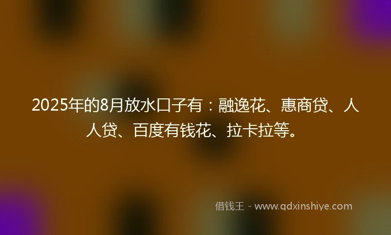 2025年的8月放水口子有:融逸花、惠商贷、人人贷、百度有钱花、拉卡拉等。