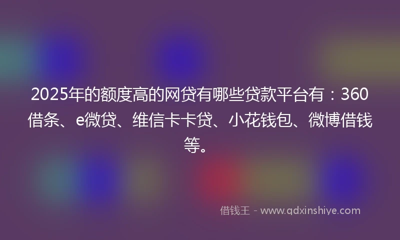 2025年的额度高的网贷有哪些贷款平台有：360借条、e微贷、维信卡卡贷、小花钱包、微博借钱等。