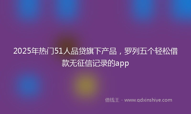 2025年热门51人品贷旗下产品，罗列五个轻松借款无征信记录的app