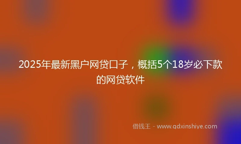 2025年最新黑户网贷口子，概括5个18岁必下款的网贷软件